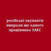 ​російські окупанти викрали ще одного працівника ЗАЕС